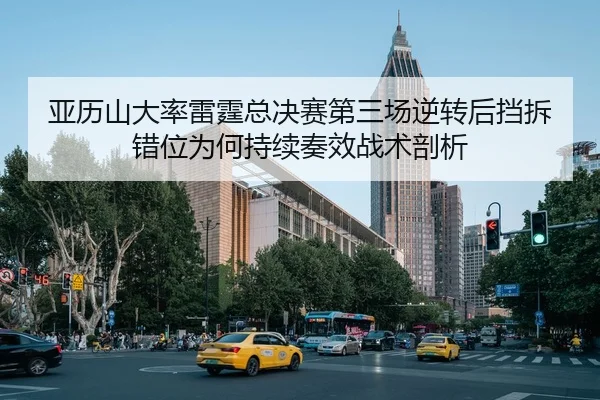 亚历山大率雷霆总决赛第三场逆转后挡拆错位为何持续奏效战术剖析